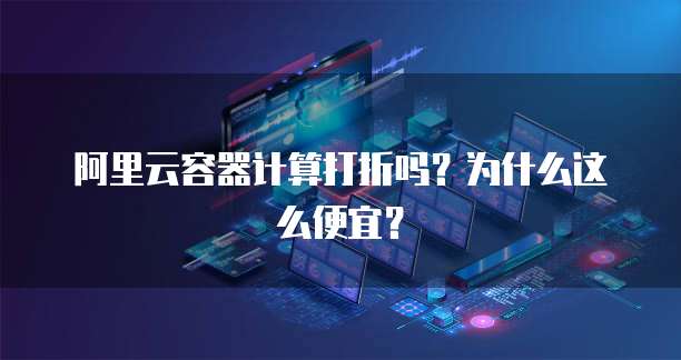 阿里云容器计算打折吗?为什么这么便宜?