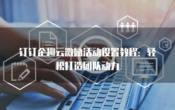 钉钉企趣云激励活动设置教程：轻松打造团队动力