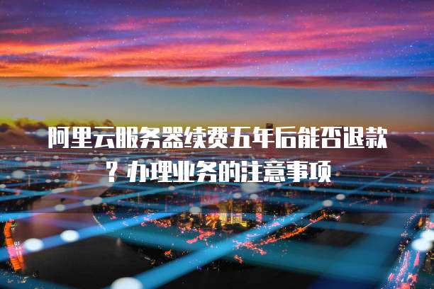 阿里云服务器续费五年后能否退款?办理业务的注意事项
