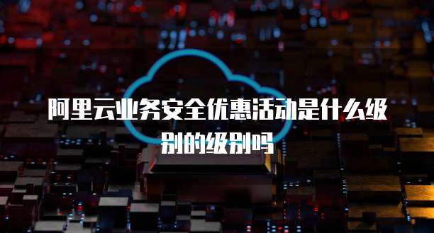阿里云业务安全优惠活动是什么级别的级别吗
