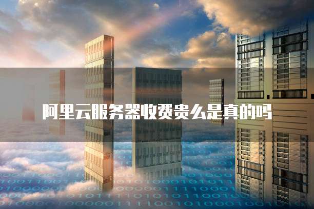 阿里云服务器收费贵么是真的吗