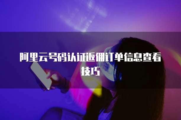 阿里云号码认证返佣订单信息查看技巧