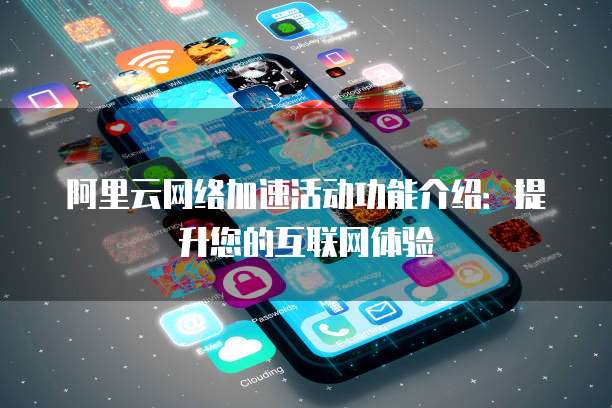阿里云网络加速活动功能介绍：提升您的互联网体验