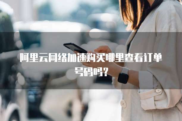 阿里云网络加速购买哪里查看订单号码吗?