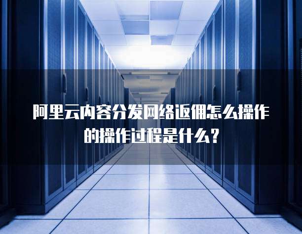 阿里云内容分发网络返佣怎么操作的操作过程是什么?