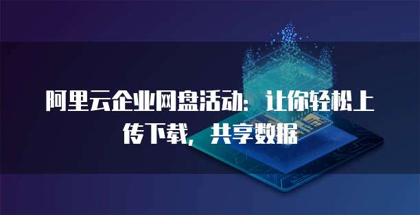 阿里云企业网盘活动：让你轻松上传下载，共享数据