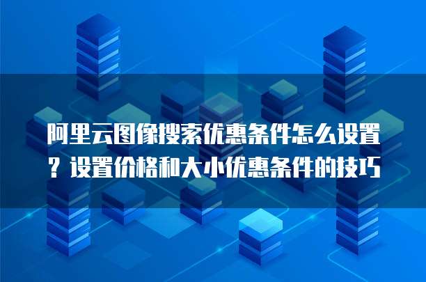 阿里云图像搜索优惠条件怎么设置?设置价格和大小优惠条件的技巧