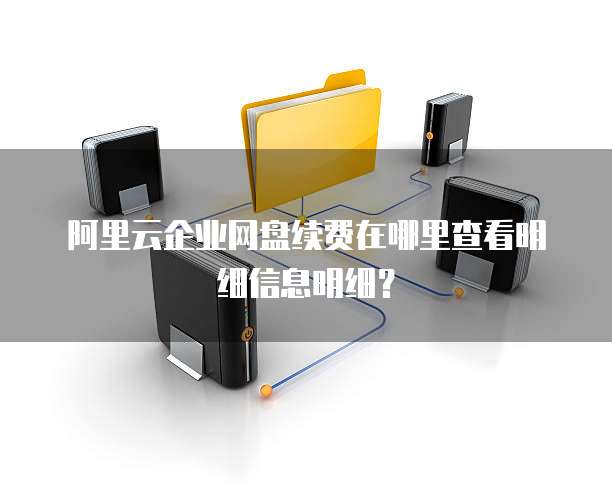 阿里云企业网盘续费在哪里查看明细信息明细?