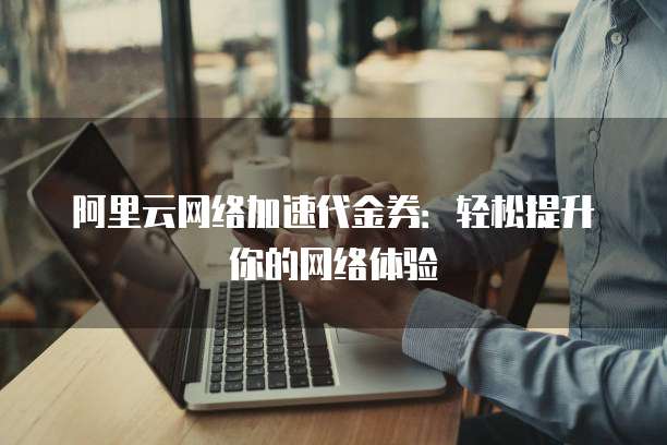 阿里云网络加速代金券:轻松提升你的网络体验