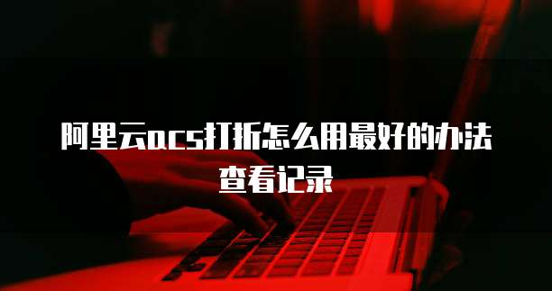 阿里云acs打折怎么用最好的办法查看记录