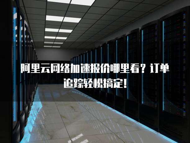 阿里云网络加速报价哪里看?订单追踪轻松搞定!