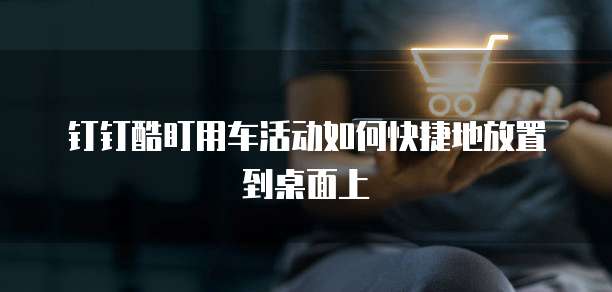 钉钉酷盯用车活动如何快捷地放置到桌面上
