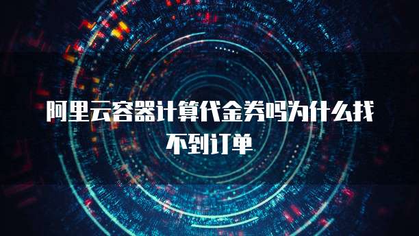 阿里云容器计算代金券吗为什么找不到订单