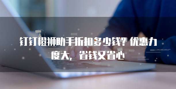 钉钉橙狮助手折扣多少钱?优惠力度大,省钱又省心