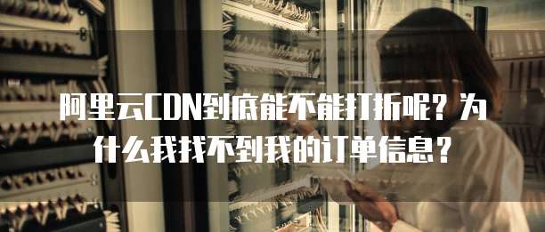阿里云CDN到底能不能打折呢?为什么我找不到我的订单信息?
