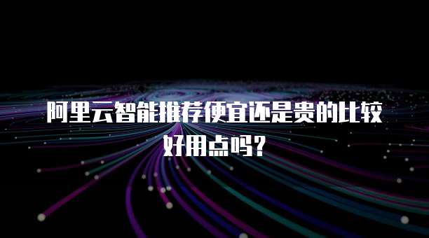 阿里云智能推荐便宜还是贵的比较好用点吗?
