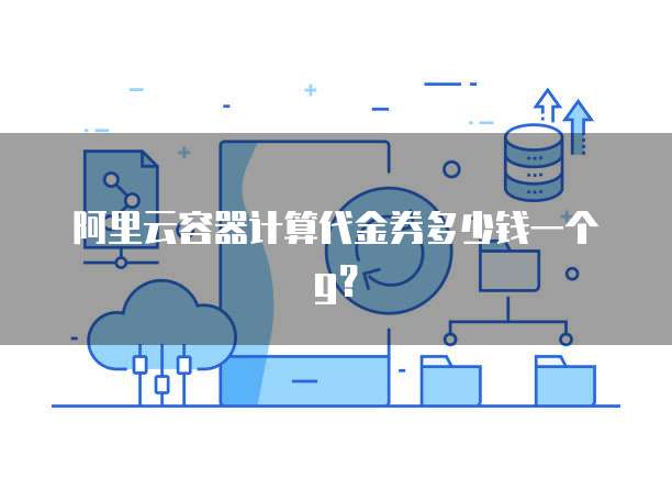 阿里云容器计算代金券多少钱一个g?