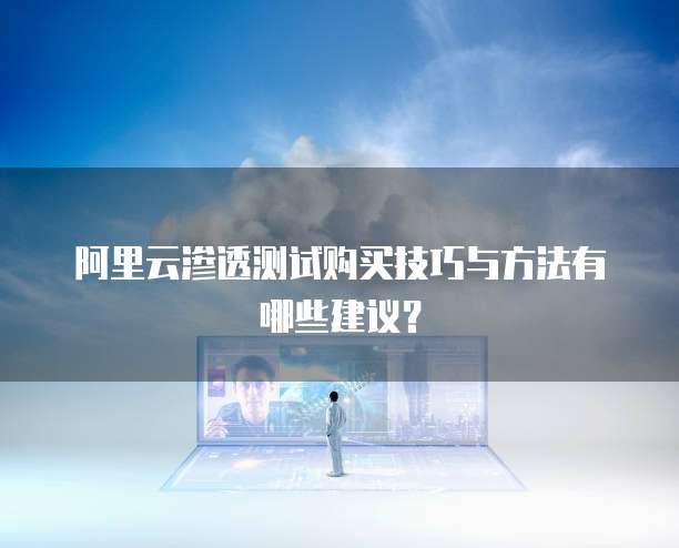 阿里云渗透测试购买技巧与方法有哪些建议?