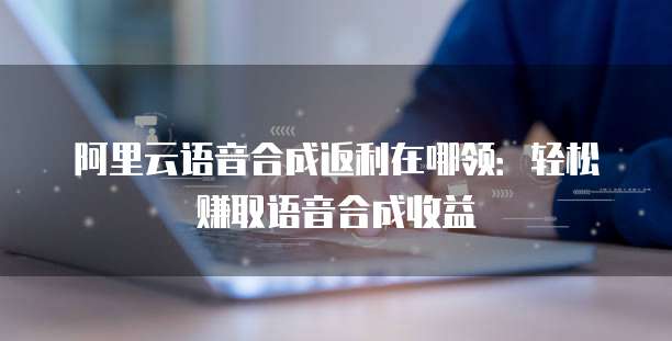 阿里云语音合成返利在哪领：轻松赚取语音合成收益