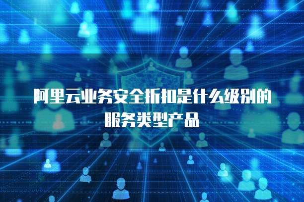 阿里云业务安全折扣是什么级别的服务类型产品