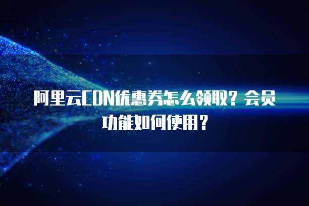 阿里云CDN优惠券怎么领取?会员功能如何使用?