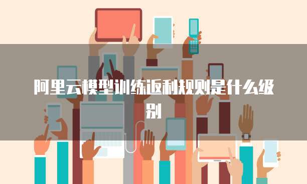 阿里云模型训练返利规则是什么级别