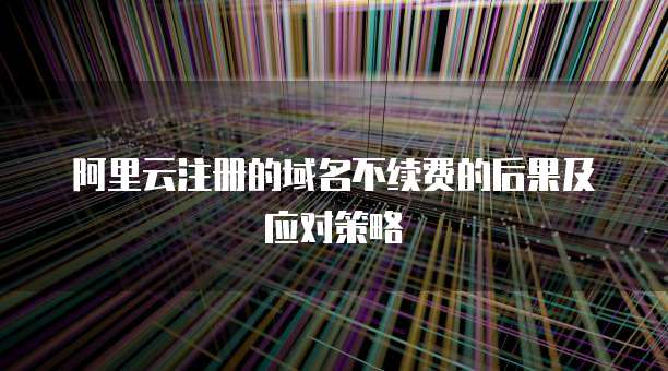 阿里云注册的域名不续费的后果及应对策略