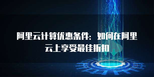 阿里云计算优惠条件:如何在阿里云上享受最佳折扣