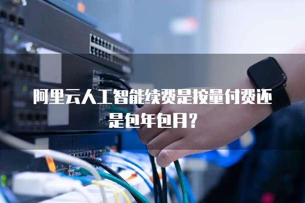 阿里云人工智能续费是按量付费还是包年包月？