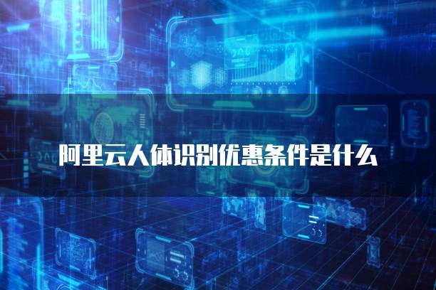 阿里云人体识别优惠条件是什么