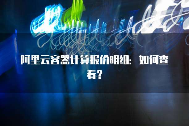 阿里云容器计算报价明细:如何查看?