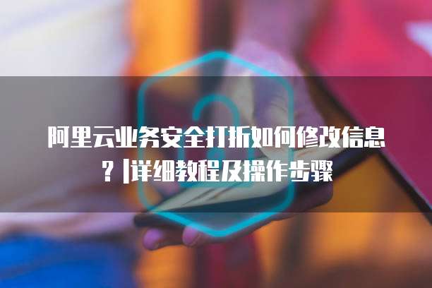 阿里云业务安全打折如何修改信息?|详细教程及操作步骤
