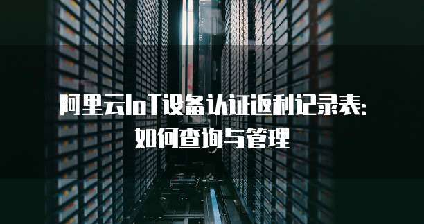 阿里云IoT设备认证返利记录表：如何查询与管理