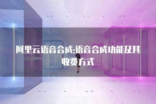 阿里云语音合成:语音合成功能及其收费方式