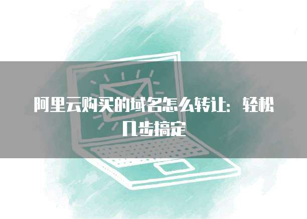 阿里云购买的域名怎么转让：轻松几步搞定