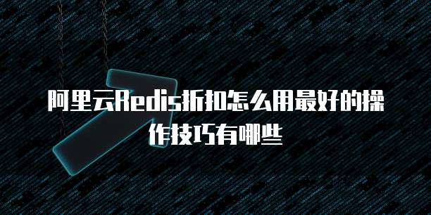 阿里云Redis折扣怎么用最好的操作技巧有哪些