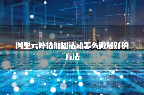阿里云评估加固活动怎么做最好的方法