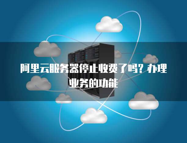 阿里云服务器停止收费了吗?办理业务的功能