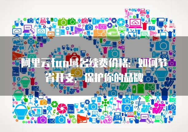 阿里云fun域名续费价格：如何节省开支，保护你的品牌