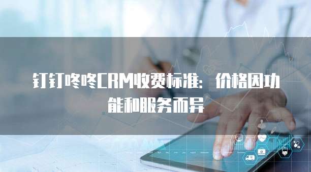 钉钉咚咚CRM收费标准：价格因功能和服务而异