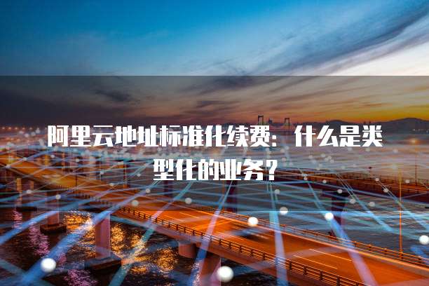 阿里云地址标准化续费:什么是类型化的业务?