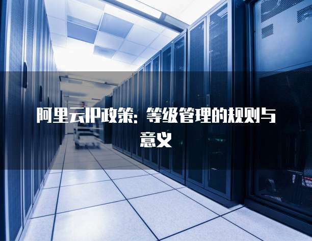 阿里云IP政策: 等级管理的规则与意义