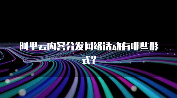 阿里云内容分发网络活动有哪些形式?