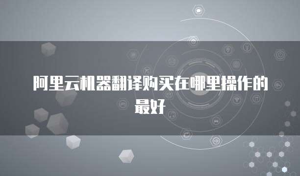 阿里云机器翻译购买在哪里操作的最好