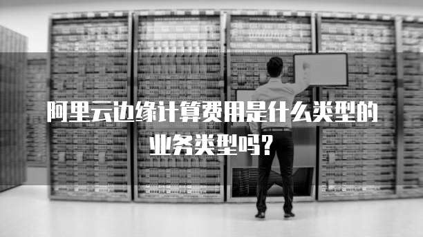 阿里云边缘计算费用是什么类型的业务类型吗？