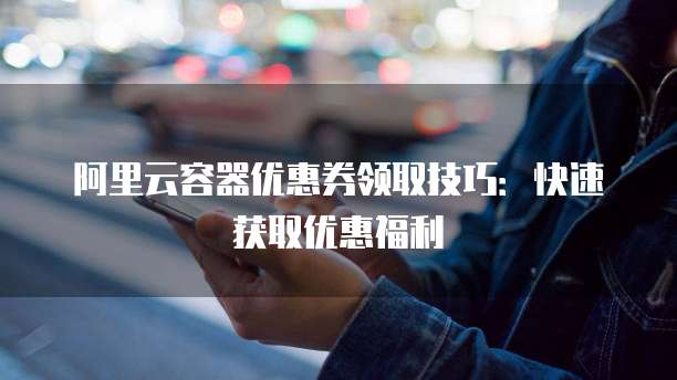 阿里云容器优惠券领取技巧:快速获取优惠福利