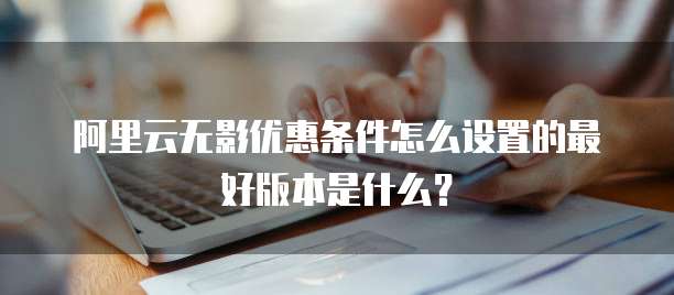 阿里云无影优惠条件怎么设置的最好版本是什么?