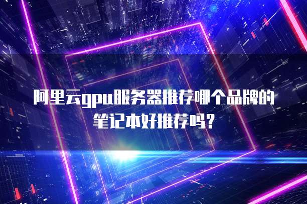 阿里云gpu服务器推荐哪个品牌的笔记本好推荐吗?