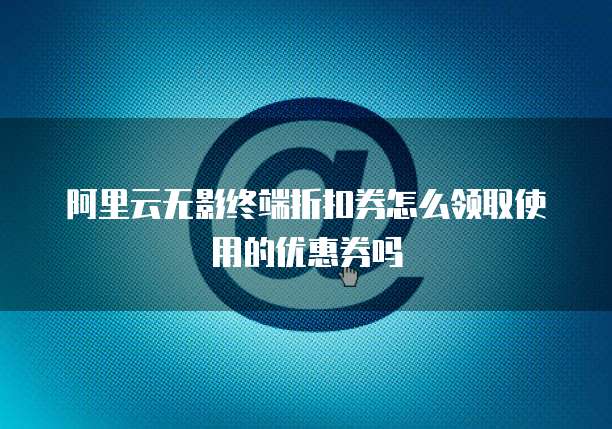 阿里云无影终端折扣券怎么领取使用的优惠券吗