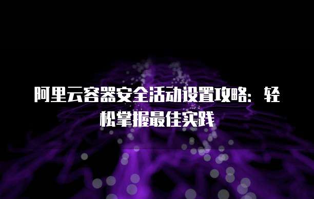 阿里云容器安全活动设置攻略：轻松掌握最佳实践